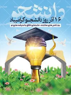 پوستر لایه باز روز دانشجو | دانلود طرح پوستر روز دانشجویان با فرمت psd دانلود طرح پوستر و بنر لایه باز تبریک 16 آذر روز دانشجو طرح بنر تبریک روزدانشجو بصورت کاملا لایه باز با فرمت PSD ، قابل ویرایش و تغییر سایز در نرم افزار فتوشاپ است. در طرح پوستر گرامیداشت روز دانشجویان از تصاویر خلاقانه قلم لامپ و ایده استفاده شده است. فایل بنر لایه باز روزدانشجو در ابعاد 30 در 40 سانتی متر، با رزولوشن 300 از سایت گرافیک طرح قابل دانلود می باشد. 16 آذر سال 1332 سه دانشجوی وطن پرست در دانشگاه به شهادت رسیدند. علت نامگذاری روز ۱۶ آذر به نام دانشجو به همین خاطر می باشد این سه دانشجو : احمد قندچی، آذر (مهدی) شریعترضوی و مصطفی بزرگنیا بودند که در اثر شلیک تیر در دانشکده فنی تهران به شهادت رسیدند. روز دانشجو، روز رستاخیز اندیشه هاست؛ روز علمدوستی و حقیقت پرسی. بنر گرامیداشت روز دانشجو,طرح پوستر گرامیداشت 16 آذر روزدانشجو تایپوگرافی دانشجو , فایل psd روزدانشجو , فایل پوسترروزدانشجو , بنرلایه باز روز دانشجو , پوسترلایه باز روز دانشجو , طرح بنرروز دانشجو , فایل بنرگرامیداشت روز دانشجو , پوستر گرامیداشت روز دانشجو , گل,بنر گرامیداشت روزدانشجو,تایپوگرافی دانشجو,بنرلایه باز روز دانشجویان ,بنرروزدانشجو,طرح بنرروزدانشجوها,کبوتر,پرچم ایران,فروش طرح های لایه باز