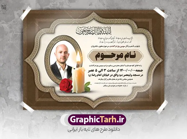 طرح لایه باز اعلامیه ترحیم طرح لایه باز اعلامیه ترحیم | نمونه طرح لایه باز اعلامیه ترحیم سومین روز درگذشت با فرمت PSD دانلود فایل لایه باز طرح آگهی ترحیم و اعلامیه فوت سومین روز درگذشت طرح لایه باز آگهی ترحیم مناسب برای مراسم درگذشت ، سوم ، چهلم ، سالگرد و ختم کاملا لایه باز و قابل ویرایش در فتوشاپ با قابلیت تغییر سایز. دارای کیفیت بسیار بالا و قابل قبول پوستر آگهی ترحیم شامل خوشنویسی انالله و اناالیه راجعون دانلود فایل لایه باز طرح اعلامیه ترحیم در طرح پوستر ترحیم از تصاویر با کیفیت شمع ، گل ، قاب ، تهذیب ، کادر اسلیمی ، پرنده و وکتور استفاده شده است. طرح اعلامیه فوت با طراحی بسیار زیبا و چشم نواز با زمینه تیره و بصورت افقی شما می توانید با خرید اشتراک نمونه طرح لایه باز اعلامیه سالگرد پدر را بصورت رایگان دانلود کنید. گرافیک طرح دانلود طرح های لایه باز ایرانی با کیفیت طرح اعلامیه دانلود مجموعه فایل نمونه اعلامیه درگذشت و آگهی ترحیم لایه باز ، دانلود نمونه طرح اعلامیه آگهی ترحیم یا اعلامیهٔ فوت دعوتنامه ای از جانب صاحبان عزا و اقوام نزدیک متوفی است. که برای دعوت از دوستان و آشنایان نزدیک وی به منظور اطلاع رسانی مراسم ختم مرحوم تهیه و چاپ می شود. آگهی ترحیم ممکن است توسط یکی از عزاداران به شکل یک اعلامیهٔ مستقل در ابعاد پوستر A4 و یا A3 چاپ و منتشر شود یا در یک روزنامه یا نشریه چاپ شود. مهم ترین کاربرد این اعلامیههای لایه باز، اطلاعرسانی از درگذشت و زمان و مکان اجرای مراسم عزاداری است. ویژگی طرح لایه باز آگهی ترحیم معمولا طرحهای آگهی ترحیم سایت گرافیک طرح با زمینه تیره در برنامه فتوشاپ با ابعاد A4 و رزولوشن 300 طراحی می شود و از المان های مذهبی همانند تذهیب، گل و مرغ و… تصویر متوفی، متن ابراز تسلیت، تصویر شمع، غروب خورشید، کبوتر و دیگر المان هایی که فضای اندوه و غم را منتقل می کند استفاده می شود. طرح لایه باز آگهی ترحیم پدر psd , آگهی ترحیم , آگهی فوت پدر آگهی فوت, اعلامیه لایه باز, طرح لایه باز اعلامیه فوت طرح لایه باز آگهی ترحیم آماده , دانلود طرح آگهی ترحیم ,دانلود فایل لایه باز طرح آگهی ترحیم سومین روز درگذشت پدر, طرح لایه باز اگهی فوت,طرح آگهی ترحیم,آگهی ترحیم پدر,طرح لایه باز آگهی ترحیم پدر,طرح آگهی ترحیم پدر,دانلود طرح آگهی ترحیم,طرح آگهی ترحیم مرد,طرح مجلس ترحیم پدر,آگهی ترحیم پدر,آگهی ترحیم مرد,طرح psd آگهی ترحیم پدر