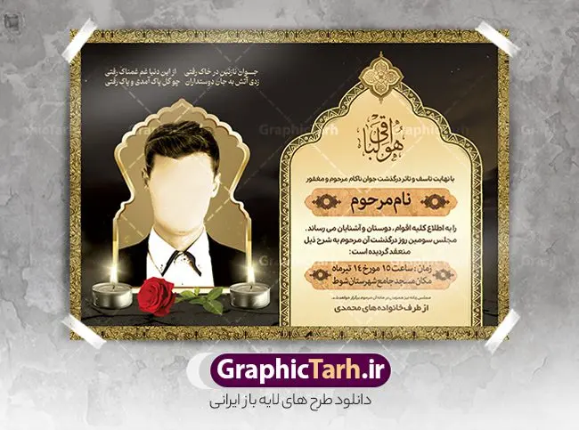 دانلود آگهی ترحیم جوان ناکام دانلود آگهی ترحیم جوان ناکام | نمونه طراحی لایه باز اعلامیه ترحیم درگذشت جوان ناکام psd دانلود نمونه فایل لایه باز طرح آگهی ترحیم جوان ناکام و اعلامیه فوت سومین روز درگذشت جوان psd طرح لایه باز آگهی ترحیم مناسب برای مراسم درگذشت ، سوم ، چهلم ، سالگرد و ختم جوان کاملا لایه باز و قابل ویرایش در فتوشاپ با قابلیت تغییر سایز. دارای کیفیت بسیار بالا و قابل قبول پوستر آگهی ترحیم شامل خوشنویسی انالله و اناالیه راجعون دانلود نمونه طرح اعلامیه درگذشت جوان psd در طرح پوستر ترحیم از تصاویر با کیفیت شمع ، گل ، قاب ، تهذیب ، کادر اسلیمی ، پرنده و وکتور استفاده شده است. طرح اعلامیه فوت با طراحی بسیار زیبا و چشم نواز با زمینه تیره و بصورت افقی شما می توانید با خرید اشتراک نمونه طرح لایه باز اعلامیه سالگرد جوان ناکام را بصورت رایگان دانلود کنید. گرافیک طرح دانلود طرح های لایه باز ایرانی با کیفیت طرح اعلامیه دانلود مجموعه فایل نمونه اعلامیه درگذشت و آگهی ترحیم لایه باز ، دانلود نمونه طرح اعلامیه آگهی ترحیم یا اعلامیهٔ فوت دعوتنامه ای از جانب صاحبان عزا و اقوام نزدیک متوفی است. که برای دعوت از دوستان و آشنایان نزدیک وی به منظور اطلاع رسانی مراسم ختم مرحوم تهیه و چاپ می شود. آگهی ترحیم ممکن است توسط یکی از عزاداران به شکل یک اعلامیهٔ مستقل در ابعاد پوستر A4 و یا A3 چاپ و منتشر شود یا در یک روزنامه یا نشریه چاپ شود. مهم ترین کاربرد این اعلامیههای لایه باز، اطلاعرسانی از درگذشت و زمان و مکان اجرای مراسم عزاداری است. ویژگی طرح لایه باز آگهی ترحیم معمولا طرحهای آگهی ترحیم سایت گرافیک طرح با زمینه تیره در برنامه فتوشاپ با ابعاد A4 و رزولوشن 300 طراحی می شود و از المان های مذهبی همانند تذهیب، گل و مرغ و… تصویر متوفی، متن ابراز تسلیت، تصویر شمع، غروب خورشید، کبوتر و دیگر المان هایی که فضای اندوه و غم را منتقل می کند استفاده می شود. طرح لایه باز آگهی ترحیم جوان psd , آگهی ترحیم , آگهی فوت جوان ناکام,نمونه طرح اعلامیه فوت آگهی فوت, اعلامیه لایه باز, طرح لایه باز اعلامیه فوت طرح لایه باز آگهی ترحیم آماده , دانلود طرح آگهی ترحیم ,دانلود فایل لایه باز طرح آگهی ترحیم سومین روز درگذشت جوان, طرح لایه باز اگهی فوت,طرح آگهی ترحیم,آگهی ترحیم جوان ناکام,طرح لایه باز آگهی ترحیم جوان,طرح آگهی ترحیم برادر,دانلود طرح آگهی ترحیم,طرح آگهی ترحیم مرد,طرح مجلس ترحیم جوان,آگهی ترحیم پسر جوان,آگهی ترحیم مرد,طرح psd آگهی ترحیم نوجوان