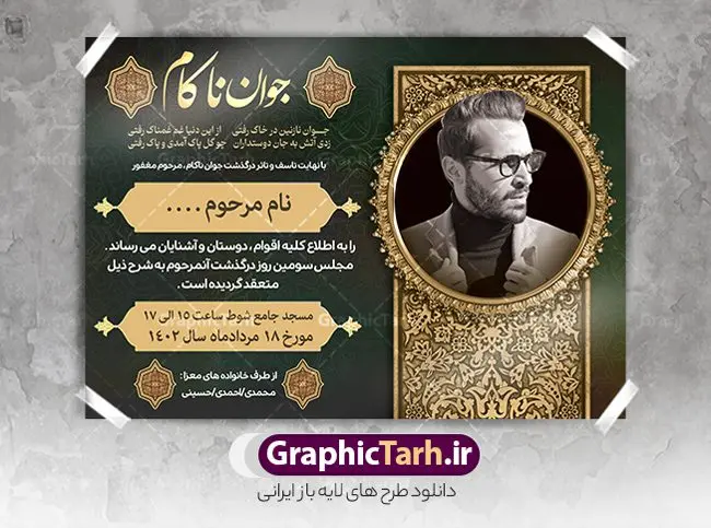 طرح آگهی درگذشت جوان ناکام طرح آگهی درگذشت جوان ناکام | طراحی لایه باز اعلامیه ترحیم درگذشت جوان ناکام psd دانلود نمونه فایل لایه باز طرح آگهی ترحیم جوان ناکام و اعلامیه فوت سومین روز درگذشت جوان psd طرح لایه باز آگهی ترحیم مناسب برای مراسم درگذشت ، سوم ، چهلم ، سالگرد و ختم جوان کاملا لایه باز و قابل ویرایش در فتوشاپ با قابلیت تغییر سایز. دارای کیفیت بسیار بالا و قابل قبول پوستر آگهی ترحیم شامل خوشنویسی انالله و اناالیه راجعون نمونه طرح اعلامیه درگذشت جوان psd در طرح پوستر ترحیم از تصاویر با کیفیت شمع ، گل ، قاب ، تهذیب ، کادر اسلیمی ، پرنده و وکتور استفاده شده است. طرح اعلامیه فوت با طراحی بسیار زیبا و چشم نواز با زمینه تیره و بصورت افقی شما می توانید با خرید اشتراک نمونه طرح لایه باز اعلامیه سالگرد جوان ناکام را بصورت رایگان دانلود کنید. گرافیک طرح دانلود طرح های لایه باز ایرانی با کیفیت طرح اعلامیه دانلود مجموعه فایل نمونه اعلامیه درگذشت و آگهی ترحیم لایه باز ، دانلود نمونه طرح اعلامیه آگهی ترحیم یا اعلامیهٔ فوت دعوتنامه ای از جانب صاحبان عزا و اقوام نزدیک متوفی است. که برای دعوت از دوستان و آشنایان نزدیک وی به منظور اطلاع رسانی مراسم ختم مرحوم تهیه و چاپ می شود. آگهی ترحیم ممکن است توسط یکی از عزاداران به شکل یک اعلامیهٔ مستقل در ابعاد پوستر A4 و یا A3 چاپ و منتشر شود یا در یک روزنامه یا نشریه چاپ شود. مهم ترین کاربرد این اعلامیههای لایه باز، اطلاعرسانی از درگذشت و زمان و مکان اجرای مراسم عزاداری است. ویژگی طرح لایه باز آگهی ترحیم معمولا طرحهای آگهی ترحیم سایت گرافیک طرح با زمینه تیره در برنامه فتوشاپ با ابعاد A4 و رزولوشن 300 طراحی می شود و از المان های مذهبی همانند تذهیب، گل و مرغ و… تصویر متوفی، متن ابراز تسلیت، تصویر شمع، غروب خورشید، کبوتر و دیگر المان هایی که فضای اندوه و غم را منتقل می کند استفاده می شود. طرح لایه باز آگهی ترحیم جوان psd , آگهی ترحیم , آگهی فوت جوان ناکام,نمونه طرح اعلامیه فوت آگهی فوت, اعلامیه لایه باز, طرح لایه باز اعلامیه فوت طرح لایه باز آگهی ترحیم آماده , دانلود طرح آگهی ترحیم ,دانلود فایل لایه باز طرح آگهی ترحیم سومین روز درگذشت جوان, طرح لایه باز اگهی فوت,طرح آگهی ترحیم,آگهی ترحیم جوان ناکام,طرح لایه باز آگهی ترحیم جوان,طرح آگهی ترحیم برادر,دانلود طرح آگهی ترحیم,طرح آگهی ترحیم مرد,طرح مجلس ترحیم جوان,آگهی ترحیم پسر جوان,آگهی ترحیم مرد,طرح psd آگهی ترحیم نوجوان