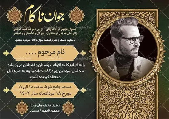 طرح آگهی درگذشت جوان ناکام طرح آگهی درگذشت جوان ناکام | طراحی لایه باز اعلامیه ترحیم درگذشت جوان ناکام psd دانلود نمونه فایل لایه باز طرح آگهی ترحیم جوان ناکام و اعلامیه فوت سومین روز درگذشت جوان psd طرح لایه باز آگهی ترحیم مناسب برای مراسم درگذشت ، سوم ، چهلم ، سالگرد و ختم جوان کاملا لایه باز و قابل ویرایش در فتوشاپ با قابلیت تغییر سایز. دارای کیفیت بسیار بالا و قابل قبول پوستر آگهی ترحیم شامل خوشنویسی انالله و اناالیه راجعون نمونه طرح اعلامیه درگذشت جوان psd در طرح پوستر ترحیم از تصاویر با کیفیت شمع ، گل ، قاب ، تهذیب ، کادر اسلیمی ، پرنده و وکتور استفاده شده است. طرح اعلامیه فوت با طراحی بسیار زیبا و چشم نواز با زمینه تیره و بصورت افقی شما می توانید با خرید اشتراک نمونه طرح لایه باز اعلامیه سالگرد جوان ناکام را بصورت رایگان دانلود کنید. گرافیک طرح دانلود طرح های لایه باز ایرانی با کیفیت طرح اعلامیه دانلود مجموعه فایل نمونه اعلامیه درگذشت و آگهی ترحیم لایه باز ، دانلود نمونه طرح اعلامیه آگهی ترحیم یا اعلامیهٔ فوت دعوتنامه ای از جانب صاحبان عزا و اقوام نزدیک متوفی است. که برای دعوت از دوستان و آشنایان نزدیک وی به منظور اطلاع رسانی مراسم ختم مرحوم تهیه و چاپ می شود. آگهی ترحیم ممکن است توسط یکی از عزاداران به شکل یک اعلامیهٔ مستقل در ابعاد پوستر A4 و یا A3 چاپ و منتشر شود یا در یک روزنامه یا نشریه چاپ شود. مهم ترین کاربرد این اعلامیههای لایه باز، اطلاعرسانی از درگذشت و زمان و مکان اجرای مراسم عزاداری است. ویژگی طرح لایه باز آگهی ترحیم معمولا طرحهای آگهی ترحیم سایت گرافیک طرح با زمینه تیره در برنامه فتوشاپ با ابعاد A4 و رزولوشن 300 طراحی می شود و از المان های مذهبی همانند تذهیب، گل و مرغ و… تصویر متوفی، متن ابراز تسلیت، تصویر شمع، غروب خورشید، کبوتر و دیگر المان هایی که فضای اندوه و غم را منتقل می کند استفاده می شود. طرح لایه باز آگهی ترحیم جوان psd , آگهی ترحیم , آگهی فوت جوان ناکام,نمونه طرح اعلامیه فوت آگهی فوت, اعلامیه لایه باز, طرح لایه باز اعلامیه فوت طرح لایه باز آگهی ترحیم آماده , دانلود طرح آگهی ترحیم ,دانلود فایل لایه باز طرح آگهی ترحیم سومین روز درگذشت جوان, طرح لایه باز اگهی فوت,طرح آگهی ترحیم,آگهی ترحیم جوان ناکام,طرح لایه باز آگهی ترحیم جوان,طرح آگهی ترحیم برادر,دانلود طرح آگهی ترحیم,طرح آگهی ترحیم مرد,طرح مجلس ترحیم جوان,آگهی ترحیم پسر جوان,آگهی ترحیم مرد,طرح psd آگهی ترحیم نوجوان
