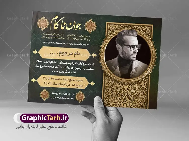 طرح آگهی درگذشت جوان ناکام طرح آگهی درگذشت جوان ناکام | طراحی لایه باز اعلامیه ترحیم درگذشت جوان ناکام psd دانلود نمونه فایل لایه باز طرح آگهی ترحیم جوان ناکام و اعلامیه فوت سومین روز درگذشت جوان psd طرح لایه باز آگهی ترحیم مناسب برای مراسم درگذشت ، سوم ، چهلم ، سالگرد و ختم جوان کاملا لایه باز و قابل ویرایش در فتوشاپ با قابلیت تغییر سایز. دارای کیفیت بسیار بالا و قابل قبول پوستر آگهی ترحیم شامل خوشنویسی انالله و اناالیه راجعون نمونه طرح اعلامیه درگذشت جوان psd در طرح پوستر ترحیم از تصاویر با کیفیت شمع ، گل ، قاب ، تهذیب ، کادر اسلیمی ، پرنده و وکتور استفاده شده است. طرح اعلامیه فوت با طراحی بسیار زیبا و چشم نواز با زمینه تیره و بصورت افقی شما می توانید با خرید اشتراک نمونه طرح لایه باز اعلامیه سالگرد جوان ناکام را بصورت رایگان دانلود کنید. گرافیک طرح دانلود طرح های لایه باز ایرانی با کیفیت طرح اعلامیه دانلود مجموعه فایل نمونه اعلامیه درگذشت و آگهی ترحیم لایه باز ، دانلود نمونه طرح اعلامیه آگهی ترحیم یا اعلامیهٔ فوت دعوتنامه ای از جانب صاحبان عزا و اقوام نزدیک متوفی است. که برای دعوت از دوستان و آشنایان نزدیک وی به منظور اطلاع رسانی مراسم ختم مرحوم تهیه و چاپ می شود. آگهی ترحیم ممکن است توسط یکی از عزاداران به شکل یک اعلامیهٔ مستقل در ابعاد پوستر A4 و یا A3 چاپ و منتشر شود یا در یک روزنامه یا نشریه چاپ شود. مهم ترین کاربرد این اعلامیههای لایه باز، اطلاعرسانی از درگذشت و زمان و مکان اجرای مراسم عزاداری است. ویژگی طرح لایه باز آگهی ترحیم معمولا طرحهای آگهی ترحیم سایت گرافیک طرح با زمینه تیره در برنامه فتوشاپ با ابعاد A4 و رزولوشن 300 طراحی می شود و از المان های مذهبی همانند تذهیب، گل و مرغ و… تصویر متوفی، متن ابراز تسلیت، تصویر شمع، غروب خورشید، کبوتر و دیگر المان هایی که فضای اندوه و غم را منتقل می کند استفاده می شود. طرح لایه باز آگهی ترحیم جوان psd , آگهی ترحیم , آگهی فوت جوان ناکام,نمونه طرح اعلامیه فوت آگهی فوت, اعلامیه لایه باز, طرح لایه باز اعلامیه فوت طرح لایه باز آگهی ترحیم آماده , دانلود طرح آگهی ترحیم ,دانلود فایل لایه باز طرح آگهی ترحیم سومین روز درگذشت جوان, طرح لایه باز اگهی فوت,طرح آگهی ترحیم,آگهی ترحیم جوان ناکام,طرح لایه باز آگهی ترحیم جوان,طرح آگهی ترحیم برادر,دانلود طرح آگهی ترحیم,طرح آگهی ترحیم مرد,طرح مجلس ترحیم جوان,آگهی ترحیم پسر جوان,آگهی ترحیم مرد,طرح psd آگهی ترحیم نوجوان