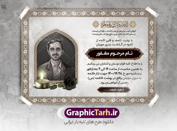 دانلود آگهی ترحیم پدر psd دانلود آگهی ترحیم پدر psd | نمونه طراحی لایه باز اعلامیه ترحیم درگذشت پدر psd دانلود نمونه فایل لایه باز طرح آگهی ترحیم و اعلامیه فوت سومین روز درگذشت پدر psd طرح لایه باز آگهی ترحیم مناسب برای مراسم درگذشت ، سوم ، چهلم ، سالگرد و ختم کاملا لایه باز و قابل ویرایش در فتوشاپ با قابلیت تغییر سایز. دارای کیفیت بسیار بالا و قابل قبول پوستر آگهی ترحیم شامل خوشنویسی انالله و اناالیه راجعون دانلود نمونه طرح اعلامیه درگذشت پدر psd در طرح پوستر ترحیم از تصاویر با کیفیت شمع ، گل ، قاب ، تهذیب ، کادر اسلیمی ، پرنده و وکتور استفاده شده است. طرح اعلامیه فوت با طراحی بسیار زیبا و چشم نواز با زمینه تیره و بصورت افقی شما می توانید با خرید اشتراک نمونه طرح لایه باز اعلامیه سالگرد پدر را بصورت رایگان دانلود کنید. گرافیک طرح دانلود طرح های لایه باز ایرانی با کیفیت طرح اعلامیه دانلود مجموعه فایل نمونه اعلامیه درگذشت و آگهی ترحیم لایه باز ، دانلود نمونه طرح اعلامیه آگهی ترحیم یا اعلامیهٔ فوت دعوتنامه ای از جانب صاحبان عزا و اقوام نزدیک متوفی است. که برای دعوت از دوستان و آشنایان نزدیک وی به منظور اطلاع رسانی مراسم ختم مرحوم تهیه و چاپ می شود. آگهی ترحیم ممکن است توسط یکی از عزاداران به شکل یک اعلامیهٔ مستقل در ابعاد پوستر A4 و یا A3 چاپ و منتشر شود یا در یک روزنامه یا نشریه چاپ شود. مهم ترین کاربرد این اعلامیههای لایه باز، اطلاعرسانی از درگذشت و زمان و مکان اجرای مراسم عزاداری است. ویژگی طرح لایه باز آگهی ترحیم معمولا طرحهای آگهی ترحیم سایت گرافیک طرح با زمینه تیره در برنامه فتوشاپ با ابعاد A4 و رزولوشن 300 طراحی می شود و از المان های مذهبی همانند تذهیب، گل و مرغ و… تصویر متوفی، متن ابراز تسلیت، تصویر شمع، غروب خورشید، کبوتر و دیگر المان هایی که فضای اندوه و غم را منتقل می کند استفاده می شود. طرح لایه باز آگهی ترحیم پدر psd , آگهی ترحیم , آگهی فوت پدر,نمونه طرح اعلامیه فوت آگهی فوت, اعلامیه لایه باز, طرح لایه باز اعلامیه فوت طرح لایه باز آگهی ترحیم آماده , دانلود طرح آگهی ترحیم ,دانلود فایل لایه باز طرح آگهی ترحیم سومین روز درگذشت پدر, طرح لایه باز اگهی فوت,طرح آگهی ترحیم,آگهی ترحیم پدر,طرح لایه باز آگهی ترحیم پدر,طرح آگهی ترحیم پدر,دانلود طرح آگهی ترحیم,طرح آگهی ترحیم مرد,طرح مجلس ترحیم پدر,آگهی ترحیم پدر,آگهی ترحیم مرد,طرح psd آگهی ترحیم پدر