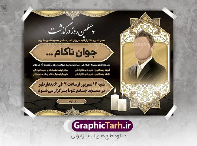 آگهی ترحیم چهلم جوان ناکام آگهی ترحیم چهلم جوان ناکام | نمونه اعلامیه ترحیم چهلمین روز درگذشت جوان ناکام دانلود نمونه فایل لایه باز طرح آگهی ترحیم چهلم جوان ناکام و اعلامیه فوت چهلمین روز درگذشت جوان قابل ویرایش psd طرح لایه باز آگهی ترحیم مناسب برای مراسم درگذشت ، سوم ، چهلم ، سالگرد و ختم جوان کاملا لایه باز و قابل ویرایش در فتوشاپ با قابلیت تغییر سایز. دارای کیفیت بسیار بالا و قابل قبول پوستر آگهی ترحیم شامل خوشنویسی انالله و اناالیه راجعون آگهی ترحیم چهلم جوان ناکام قابل ویرایش psd در طرح پوستر ترحیم از تصاویر با کیفیت شمع ، گل ، قاب ، تهذیب ، کادر اسلیمی ، پرنده و وکتور استفاده شده است. طرح اعلامیه فوت با طراحی بسیار زیبا و چشم نواز با زمینه تیره و بصورت افقی شما می توانید با خرید اشتراک نمونه طرح لایه باز اعلامیه سالگرد جوان ناکام را بصورت رایگان دانلود کنید. گرافیک طرح دانلود طرح های لایه باز ایرانی و با کیفیت طرح اعلامیه دانلود مجموعه فایل نمونه اعلامیه درگذشت و آگهی ترحیم لایه باز ، دانلود نمونه طرح اعلامیه آگهی ترحیم یا اعلامیهٔ فوت دعوتنامه ای از جانب صاحبان عزا و اقوام نزدیک متوفی است. که برای دعوت از دوستان و آشنایان نزدیک وی به منظور اطلاع رسانی مراسم ختم مرحوم تهیه و چاپ می شود. آگهی ترحیم ممکن است توسط یکی از عزاداران به شکل یک اعلامیهٔ مستقل در ابعاد پوستر A4 و یا A3 چاپ و منتشر شود یا در یک روزنامه یا نشریه چاپ شود. مهم ترین کاربرد این اعلامیههای لایه باز، اطلاعرسانی از درگذشت و زمان و مکان اجرای مراسم عزاداری است. ویژگی طرح لایه باز آگهی ترحیم معمولا طرحهای آگهی ترحیم سایت گرافیک طرح با زمینه تیره در برنامه فتوشاپ با ابعاد A4 و رزولوشن 300 طراحی می شود و از المان های مذهبی همانند تذهیب، گل و مرغ و… تصویر متوفی، متن ابراز تسلیت، تصویر شمع، غروب خورشید، کبوتر و دیگر المان هایی که فضای اندوه و غم را منتقل می کند استفاده می شود. طرح لایه باز آگهی ترحیم جوان psd , آگهی ترحیم , آگهی فوت جوان ناکام,نمونه طرح اعلامیه فوت آگهی فوت, اعلامیه لایه باز, طرح لایه باز اعلامیه فوت طرح لایه باز آگهی ترحیم آماده , دانلود طرح آگهی ترحیم ,دانلود فایل لایه باز طرح آگهی ترحیم سومین روز درگذشت جوان, طرح لایه باز اگهی فوت,طرح آگهی ترحیم,آگهی ترحیم جوان ناکام,طرح لایه باز آگهی ترحیم جوان,طرح آگهی ترحیم برادر,دانلود طرح آگهی ترحیم,طرح آگهی ترحیم مرد,طرح مجلس ترحیم جوان,آگهی ترحیم پسر جوان,آگهی ترحیم مرد,طرح psd آگهی ترحیم نوجوان