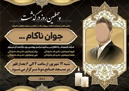آگهی ترحیم چهلم جوان ناکام آگهی ترحیم چهلم جوان ناکام | نمونه اعلامیه ترحیم چهلمین روز درگذشت جوان ناکام دانلود نمونه فایل لایه باز طرح آگهی ترحیم چهلم جوان ناکام و اعلامیه فوت چهلمین روز درگذشت جوان قابل ویرایش psd طرح لایه باز آگهی ترحیم مناسب برای مراسم درگذشت ، سوم ، چهلم ، سالگرد و ختم جوان کاملا لایه باز و قابل ویرایش در فتوشاپ با قابلیت تغییر سایز. دارای کیفیت بسیار بالا و قابل قبول پوستر آگهی ترحیم شامل خوشنویسی انالله و اناالیه راجعون آگهی ترحیم چهلم جوان ناکام قابل ویرایش psd در طرح پوستر ترحیم از تصاویر با کیفیت شمع ، گل ، قاب ، تهذیب ، کادر اسلیمی ، پرنده و وکتور استفاده شده است. طرح اعلامیه فوت با طراحی بسیار زیبا و چشم نواز با زمینه تیره و بصورت افقی شما می توانید با خرید اشتراک نمونه طرح لایه باز اعلامیه سالگرد جوان ناکام را بصورت رایگان دانلود کنید. گرافیک طرح دانلود طرح های لایه باز ایرانی و با کیفیت طرح اعلامیه دانلود مجموعه فایل نمونه اعلامیه درگذشت و آگهی ترحیم لایه باز ، دانلود نمونه طرح اعلامیه آگهی ترحیم یا اعلامیهٔ فوت دعوتنامه ای از جانب صاحبان عزا و اقوام نزدیک متوفی است. که برای دعوت از دوستان و آشنایان نزدیک وی به منظور اطلاع رسانی مراسم ختم مرحوم تهیه و چاپ می شود. آگهی ترحیم ممکن است توسط یکی از عزاداران به شکل یک اعلامیهٔ مستقل در ابعاد پوستر A4 و یا A3 چاپ و منتشر شود یا در یک روزنامه یا نشریه چاپ شود. مهم ترین کاربرد این اعلامیههای لایه باز، اطلاعرسانی از درگذشت و زمان و مکان اجرای مراسم عزاداری است. ویژگی طرح لایه باز آگهی ترحیم معمولا طرحهای آگهی ترحیم سایت گرافیک طرح با زمینه تیره در برنامه فتوشاپ با ابعاد A4 و رزولوشن 300 طراحی می شود و از المان های مذهبی همانند تذهیب، گل و مرغ و… تصویر متوفی، متن ابراز تسلیت، تصویر شمع، غروب خورشید، کبوتر و دیگر المان هایی که فضای اندوه و غم را منتقل می کند استفاده می شود. طرح لایه باز آگهی ترحیم جوان psd , آگهی ترحیم , آگهی فوت جوان ناکام,نمونه طرح اعلامیه فوت آگهی فوت, اعلامیه لایه باز, طرح لایه باز اعلامیه فوت طرح لایه باز آگهی ترحیم آماده , دانلود طرح آگهی ترحیم ,دانلود فایل لایه باز طرح آگهی ترحیم سومین روز درگذشت جوان, طرح لایه باز اگهی فوت,طرح آگهی ترحیم,آگهی ترحیم جوان ناکام,طرح لایه باز آگهی ترحیم جوان,طرح آگهی ترحیم برادر,دانلود طرح آگهی ترحیم,طرح آگهی ترحیم مرد,طرح مجلس ترحیم جوان,آگهی ترحیم پسر جوان,آگهی ترحیم مرد,طرح psd آگهی ترحیم نوجوان