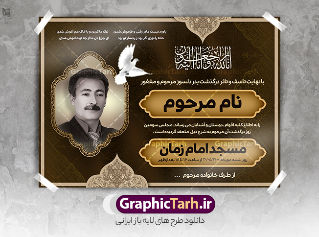 دانلود طرح اعلامیه درگذشت پدر | فایل لایه باز اعلامیه ترحیم سومین روز درگذشت پدر با فرمت PSD دانلود نمونه فایل لایه باز طرح آگهی ترحیم و اعلامیه فوت سومین روز درگذشت قابل ویرایش psd طرح لایه باز آگهی ترحیم مناسب برای مراسم درگذشت ، سوم ، چهلم ، سالگرد و ختم این اعلامیه ترحیم خام کاملا لایه باز و قابل ویرایش در فتوشاپ با قابلیت تغییر سایز است که دارای کیفیت بسیار بالا و قابل قبول نیز می باشد. پوستر آگهی ترحیم شامل خوشنویسی انالله و اناالیه راجعون دانلود طرح پوستر لایه باز اعلامیه درگذشت پدر قابل ویرایش psd در طرح پوستر ترحیم از تصاویر با کیفیت شمع ، گل ، قاب ، تهذیب ، کادر اسلیمی ، پرنده و  وکتور استفاده شده است. طرح اعلامیه فوت با طراحی بسیار زیبا و چشم نواز با زمینه تیره و بصورت افقی شما می توانید با خرید اشتراک نمونه طرح لایه باز اعلامیه سالگرد پدر را بصورت رایگان دانلود کنید. گرافیک طرح دانلود طرح های لایه باز ایرانی با کیفیت و ایرانی طرح اعلامیه خام قابل ویرایش دانلود مجموعه فایل نمونه اعلامیه درگذشت و آگهی ترحیم لایه باز ، دانلود نمونه طرح اعلامیه آگهی ترحیم یا اعلامیهٔ فوت دعوتنامه‌ ای از جانب صاحبان عزا و اقوام نزدیک متوفی است. که برای دعوت از دوستان و آشنایان نزدیک وی به‌ منظور اطلاع رسانی مراسم ختم مرحوم تهیه و چاپ می شود. آگهی ترحیم ممکن است توسط یکی از عزاداران به‌ شکل یک اعلامیهٔ مستقل در ابعاد پوستر A4 و یا A3 چاپ و منتشر شود یا در یک روزنامه یا نشریه چاپ شود. مهم ترین کاربرد این اعلامیه‌های لایه باز، اطلاع‌رسانی از درگذشت و زمان و مکان اجرای مراسم عزاداری است. ویژگی طرح لایه باز آگهی ترحیم معمولا طرحهای آگهی ترحیم سایت گرافیک طرح با زمینه تیره در برنامه فتوشاپ با ابعاد A4 و رزولوشن 300 طراحی می شود و از المان های مذهبی همانند تذهیب، گل و مرغ و…  تصویر متوفی، متن ابراز تسلیت، تصویر شمع، غروب خورشید، کبوتر و دیگر المان هایی که فضای اندوه و غم را منتقل می کند استفاده می شود. طرح لایه باز آگهی ترحیم پدر psd , آگهی ترحیم , آگهی فوت پدر,نمونه طرح اعلامیه فوت آگهی فوت قابل ویرایش , اعلامیه لایه باز, طرح لایه باز اعلامیه فوت طرح لایه باز آگهی ترحیم آماده , دانلود طرح آگهی ترحیم ,دانلود فایل لایه باز طرح آگهی ترحیم سومین روز درگذشت پدر, طرح لایه باز اگهی فوت,طرح آگهی ترحیم,آگهی ترحیم پدر,طرح لایه باز آگهی ترحیم پدر,طرح آگهی ترحیم پدر,دانلود طرح آگهی ترحیم,طرح آگهی ترحیم مرد,طرح مجلس ترحیم پدر,آگهی ترحیم پدر,آگهی ترحیم مرد,طرح psd آگهی ترحیم پدر
