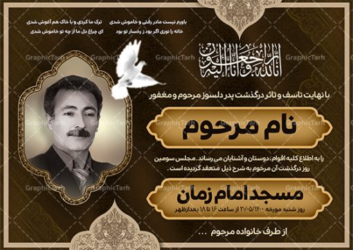 دانلود طرح اعلامیه درگذشت پدر | فایل لایه باز اعلامیه ترحیم سومین روز درگذشت پدر با فرمت PSD دانلود نمونه فایل لایه باز طرح آگهی ترحیم و اعلامیه فوت سومین روز درگذشت قابل ویرایش psd طرح لایه باز آگهی ترحیم مناسب برای مراسم درگذشت ، سوم ، چهلم ، سالگرد و ختم این اعلامیه ترحیم خام کاملا لایه باز و قابل ویرایش در فتوشاپ با قابلیت تغییر سایز است که دارای کیفیت بسیار بالا و قابل قبول نیز می باشد. پوستر آگهی ترحیم شامل خوشنویسی انالله و اناالیه راجعون دانلود طرح پوستر لایه باز اعلامیه درگذشت پدر قابل ویرایش psd در طرح پوستر ترحیم از تصاویر با کیفیت شمع ، گل ، قاب ، تهذیب ، کادر اسلیمی ، پرنده و  وکتور استفاده شده است. طرح اعلامیه فوت با طراحی بسیار زیبا و چشم نواز با زمینه تیره و بصورت افقی شما می توانید با خرید اشتراک نمونه طرح لایه باز اعلامیه سالگرد پدر را بصورت رایگان دانلود کنید. گرافیک طرح دانلود طرح های لایه باز ایرانی با کیفیت و ایرانی طرح اعلامیه خام قابل ویرایش دانلود مجموعه فایل نمونه اعلامیه درگذشت و آگهی ترحیم لایه باز ، دانلود نمونه طرح اعلامیه آگهی ترحیم یا اعلامیهٔ فوت دعوتنامه‌ ای از جانب صاحبان عزا و اقوام نزدیک متوفی است. که برای دعوت از دوستان و آشنایان نزدیک وی به‌ منظور اطلاع رسانی مراسم ختم مرحوم تهیه و چاپ می شود. آگهی ترحیم ممکن است توسط یکی از عزاداران به‌ شکل یک اعلامیهٔ مستقل در ابعاد پوستر A4 و یا A3 چاپ و منتشر شود یا در یک روزنامه یا نشریه چاپ شود. مهم ترین کاربرد این اعلامیه‌های لایه باز، اطلاع‌رسانی از درگذشت و زمان و مکان اجرای مراسم عزاداری است. ویژگی طرح لایه باز آگهی ترحیم معمولا طرحهای آگهی ترحیم سایت گرافیک طرح با زمینه تیره در برنامه فتوشاپ با ابعاد A4 و رزولوشن 300 طراحی می شود و از المان های مذهبی همانند تذهیب، گل و مرغ و…  تصویر متوفی، متن ابراز تسلیت، تصویر شمع، غروب خورشید، کبوتر و دیگر المان هایی که فضای اندوه و غم را منتقل می کند استفاده می شود. طرح لایه باز آگهی ترحیم پدر psd , آگهی ترحیم , آگهی فوت پدر,نمونه طرح اعلامیه فوت آگهی فوت قابل ویرایش , اعلامیه لایه باز, طرح لایه باز اعلامیه فوت طرح لایه باز آگهی ترحیم آماده , دانلود طرح آگهی ترحیم ,دانلود فایل لایه باز طرح آگهی ترحیم سومین روز درگذشت پدر, طرح لایه باز اگهی فوت,طرح آگهی ترحیم,آگهی ترحیم پدر,طرح لایه باز آگهی ترحیم پدر,طرح آگهی ترحیم پدر,دانلود طرح آگهی ترحیم,طرح آگهی ترحیم مرد,طرح مجلس ترحیم پدر,آگهی ترحیم پدر,آگهی ترحیم مرد,طرح psd آگهی ترحیم پدر