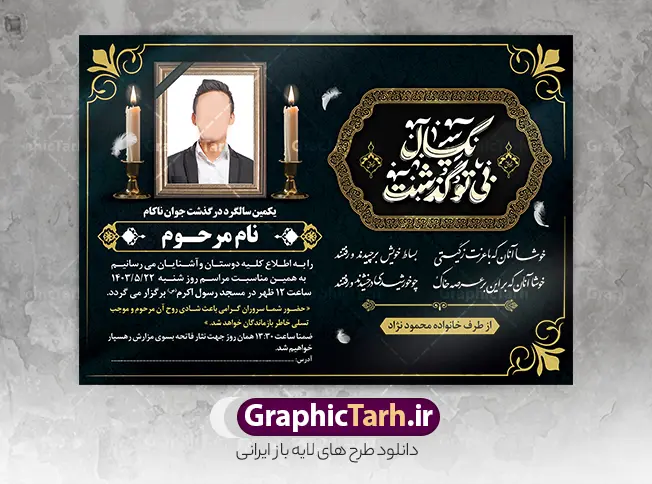 طرح لایه باز اعلامیه ترحیم سالگرد با خوشنویسی یکسال بی تو گذشت | دانلود طرح  آگهی ترحیم سالگرد درگذشت دارای تایپوگرافی یکسال بی تو گذشت با قابلیت ویرایش دانلود فایل لایه باز طرح آگهی ترحیم فوت و پوستر خام اعلامیه سالگرد درگذشت با خوشنویسی یکسال بی تو گذشت و دارای عکس گل و شمع با قابلیت ویرایش المان ها پوستر لایه باز آگهی ترحیم مناسب برای مراسم درگذشت ، سوم ، چهلم ، سالگرد و ختم طرح خام اعلامیه ترحیم کاملا لایه باز و قابل ویرایش در فتوشاپ با قابلیت تغییر سایز و دارای کیفیت بسیار بالا و قابل قبول نمونه پوستر آگهی ترحیم سالگرد شامل خوشنویسی هوالباقی و تایپوگرافی پدر طرح لایه باز اعلامیه ترحیم سالگرد با خوشنویسی یکسال بی تو گذشت با قابلیت ویرایش در طرح پوستر ترحیم از تصاویر با کیفیت شمع ، گل ، قاب ، تهذیب ، کادر اسلیمی ، پرنده و  وکتور استفاده شده است. اعلامیه سالگرد و با خوشنویسی و طراحی بسیار زیبا و چشم نواز با زمینه تیره و بصورت عممودی دارای کادر اسلیمی جایگذاری عکس مرحوم شما می توانید با خرید اشتراک نمونه طرح لایه باز اعلامیه درگذشت پدر را بصورت رایگان دانلود کنید. گرافیک طرح دانلود طرح های لایه باز با کیفیت و ایرانی ویژگی طرح لایه باز آگهی ترحیم سالگرد درگذشت با خوشنویسی و عکس گل و شمع معمولا طرحهای آگهی ترحیم سایت گرافیک طرح با زمینه تیره در برنامه فتوشاپ با ابعاد A3 و رزولوشن 300 طراحی می شود و از المان های مذهبی همانند تذهیب، گل و مرغ و…  تصویر متوفی، متن ابراز تسلیت، تصویر شمع، غروب خورشید، کبوتر و دیگر المان هایی که فضای اندوه و غم را منتقل می کند استفاده می شود. طراحی لایه باز آگهی ترحیم پدر psd , آگهی ترحیم , آگهی فوت پدر ,نمونه طرح اعلامیه فوت پدر آگهی فوت, اعلامیه لایه باز, طرح لایه باز اعلامیه فوت طرح لایه باز آگهی ترحیم آماده , دانلود طرح آگهی ترحیم ,دانلود فایل لایه باز طرح آگهی ترحیم سومین روز درگذشت پدر , فایل لایه باز اعلامیه درگذشت پدر با خوشنویسی,دانلود آگهی یکمین سال درگذشت پدر با تایپوگرافی لایه باز آگهی ترحیم پدر,دانلود طرح اعلامیه ترحیم پدر با خوشنویسی,طرح مجلس ترحیم پدر,آگهی ترحیم پدر,آگهی ترحیم مرد,طرح psd آگهی ترحیم پدر,فایل آگهی ترحیم سالگرد پدر