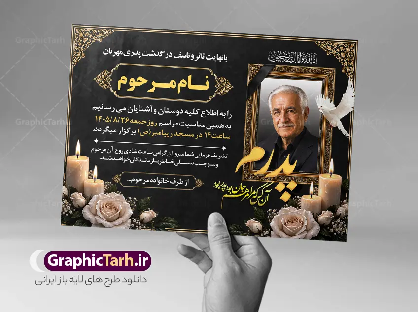 طرح آگهی ترحیم پدر با خوشنویسی شعر فوت پدر و عکس گل و شمع | دانلود طرح لایه باز آگهی ترحیم درگذشت پدر با خوشنویسی انالله و انا الیه راجعون با قابلیت ویرایش دانلود فایل لایه باز طرح آگهی ترحیم فوت پدر و پوستر خام اعلامیه درگذشت پدر با خوشنویسی شعر فوت پدرم و دارای عکس گل و شمع با قابلیت ویرایش المان ها پوستر لایه باز آگهی ترحیم مناسب برای مراسم درگذشت ، سوم ، چهلم ، سالگرد و ختم این طرح اعلامیه ترحیم پدر کاملا لایه باز و قابل ویرایش در فتوشاپ با قابلیت تغییر سایز و دارای کیفیت بسیار بالا و قابل قبول پوستر آگهی ترحیم سالگرد شامل خوشنویسی هوالباقی و تایپوگرافی پدر طرح آگهی ترحیم پدر با خوشنویسی شعر فوت پدر و عکس گل و شمع با خوشنویسی انالله و انا الیه راجعون در طرح پوستر ترحیم از تصاویر با کیفیت شمع ، گل ، قاب ، تهذیب ، کادر اسلیمی ، پرنده و  وکتور استفاده شده است. اعلامیه فوت و با خوشنویسی و طراحی بسیار زیبا و چشم نواز با زمینه تیره و بصورت عممودی دارای کادر اسلیمی جایگذاری عکس مرحوم شما می توانید با خرید اشتراک نمونه طرح لایه باز اعلامیه درگذشت پدر را بصورت رایگان دانلود کنید. گرافیک طرح دانلود طرح های لایه باز با کیفیت و ایرانی ویژگی طرح لایه باز آگهی ترحیم پدر با خوشنویسی پدرم و عکس گل و شمع معمولا طرحهای آگهی ترحیم سایت گرافیک طرح با زمینه تیره در برنامه فتوشاپ با ابعاد A3 و رزولوشن 300 طراحی می شود و از المان های مذهبی همانند تذهیب، گل و مرغ و…  تصویر متوفی، متن ابراز تسلیت، تصویر شمع، غروب خورشید، کبوتر و دیگر المان هایی که فضای اندوه و غم را منتقل می کند استفاده می شود. طراحی لایه باز آگهی ترحیم پدر psd , آگهی ترحیم , آگهی فوت پدر ,نمونه طرح اعلامیه فوت پدر آگهی فوت, اعلامیه لایه باز, طرح لایه باز اعلامیه فوت طرح لایه باز آگهی ترحیم آماده , دانلود طرح آگهی ترحیم ,دانلود فایل لایه باز طرح آگهی ترحیم سومین روز درگذشت پدر , فایل لایه باز اعلامیه درگذشت پدر با خوشنویسی,دانلود آگهی یکمین سال درگذشت پدر با تایپوگرافی لایه باز آگهی ترحیم پدر,دانلود طرح اعلامیه ترحیم پدر با خوشنویسی,طرح مجلس ترحیم پدر,آگهی ترحیم پدر,آگهی ترحیم مرد,طرح psd آگهی ترحیم پدر,فایل آگهی ترحیم سالگرد پدر